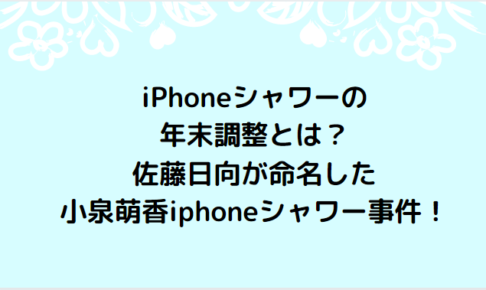 iPhoneシャワーの年末調整とは？佐藤日向が命名した小泉萌香iphoneシャワー事件！