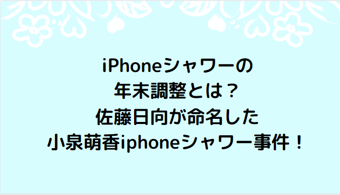iPhoneシャワーの年末調整とは？佐藤日向が命名した小泉萌香iphoneシャワー事件！